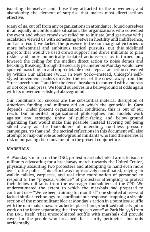isolating themselves and those they attracted in the movement, and abandoning the element of surprise that makes most direct actions effective.  Many of us, cut off from any organizations in attendance, found ourselves in‘an equally uncomfortable situation: the organizations who convened the event and whose crowds we relied on to initiate (and get away with) escalation viewed us with something between hostility and indifference, and as a result, we lacked the presence to tie our marginal victories to more substantial and ambitious tactical pursuits. But this sidelined projects that wouldve used crowd support and drove militants to plan riskier and more numerically isolated actions—or, as it tuned out, lowered the ceiling for the median direct action to noise demos and heckling. Breaking through the security perimeter on Monday would have spurred nass buy-in and unpredictable next steps at an action convened by Within Our Lifetime (WOL) in New York—instead, Chicago’s self- siyled movement leaders directed the rest of the crowd away from the “free speech zone” and left the fence-breakers to contend with a morass of riot cops and press. We found ourselves in a belowground at odds again with its movement-disloyal aboveground.  Our conditions for success are the substantial material disruption of American funding and military aid on which the genocide in Gaza depends. Under present organizational conditions, this is out of our reach. Our inherited organizational philosophies’ and models work against_any strategic unity of public-facing and below-ground organizing that would make this possible, instead favoring our being siloed away as the footsoldiers of unending, toothless pressure campaigns. To that end, the tactical reflections in this document will also attempt to map our role as belowground militants who find themselves at risk of outpacing their movement in the present conjuncture.  MARSHALS  At Monday’s march on the DNC, protest marshals linked arms to isolate militants advocating for a breakaway march towards the United Center, physically assaulting o protesters and attempting to hand even more over to the police. This effort was impressively coordinated, relying on walkie-talkies, earpieces, and real-time coordination of personnel to respond to the “physical violence” of protesters attempting to protect their fellow militants from the overeager footsoldiers of the CPD. We underestimated the extent to which the marshals had prepared to confront us—“We’ve been training for months!” one shouted at us—and lacked similar technology to coordinate our response, trapping a sizable section of the more militant bloc at Monday’s action in a pointless scuffle with the marshals, unaware as better placed and prioritized radicals got to workon the fence separating the “free speech zone” at Park No. 578 from the DNC itself. That uncoordinated scuffle with marshals did provide cover for the people who breached the security perimeter—but only accidentally. 